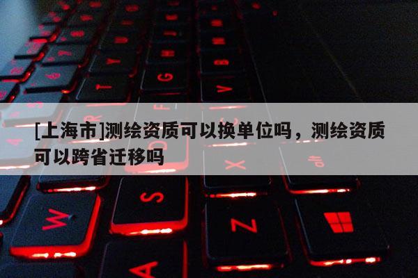 [上海市]测绘资质可以换单位吗，测绘资质可以跨省迁移吗