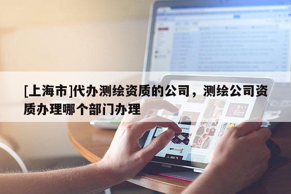[上海市]代办测绘资质的公司，测绘公司资质办理哪个部门办理