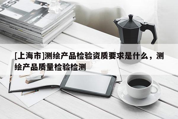 [上海市]测绘产品检验资质要求是什么，测绘产品质量检验检测