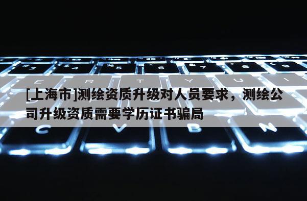 [上海市]测绘资质升级对人员要求，测绘公司升级资质需要学历证书骗局