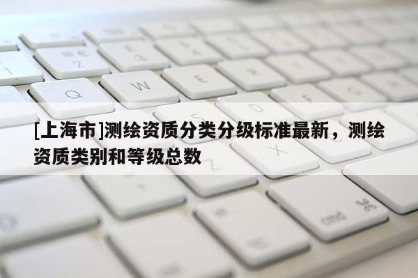[上海市]测绘资质分类分级标准最新，测绘资质类别和等级总数