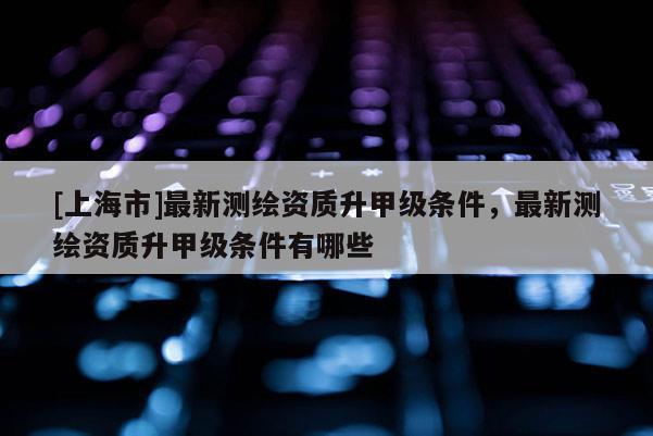 [上海市]最新测绘资质升甲级条件，最新测绘资质升甲级条件有哪些