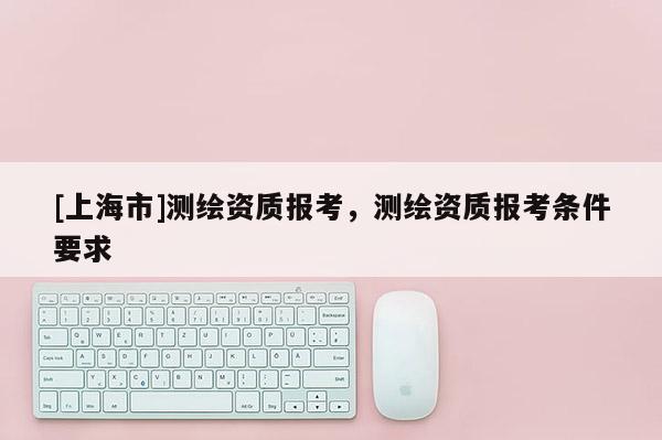 [上海市]测绘资质报考，测绘资质报考条件要求