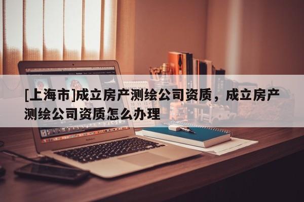 [上海市]成立房产测绘公司资质，成立房产测绘公司资质怎么办理