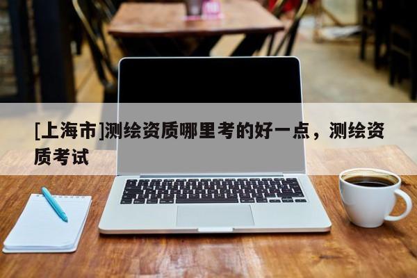 [上海市]测绘资质哪里考的好一点，测绘资质考试