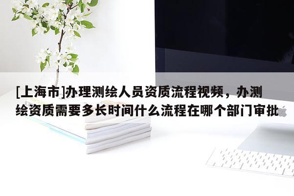 [上海市]办理测绘人员资质流程视频，办测绘资质需要多长时间什么流程在哪个部门审批