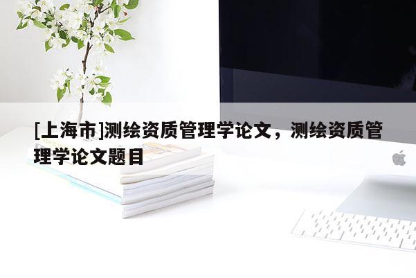 [上海市]测绘资质管理学论文，测绘资质管理学论文题目