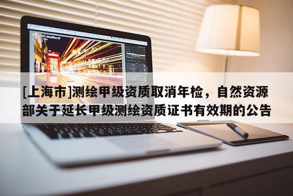 [上海市]测绘甲级资质取消年检，自然资源部关于延长甲级测绘资质证书有效期的公告