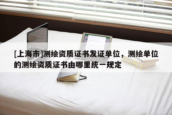 [上海市]测绘资质证书发证单位，测绘单位的测绘资质证书由哪里统一规定