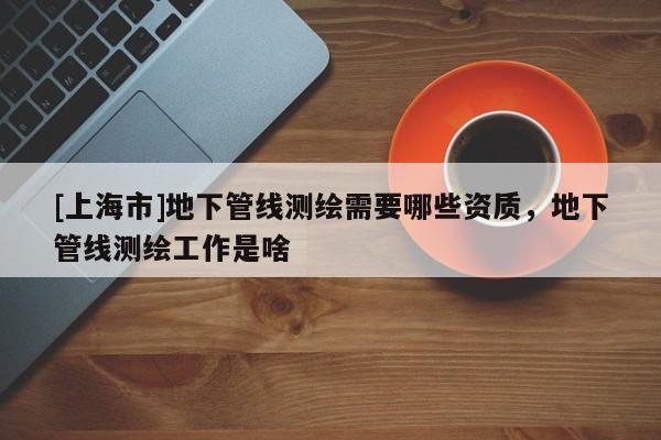 [上海市]地下管线测绘需要哪些资质，地下管线测绘工作是啥