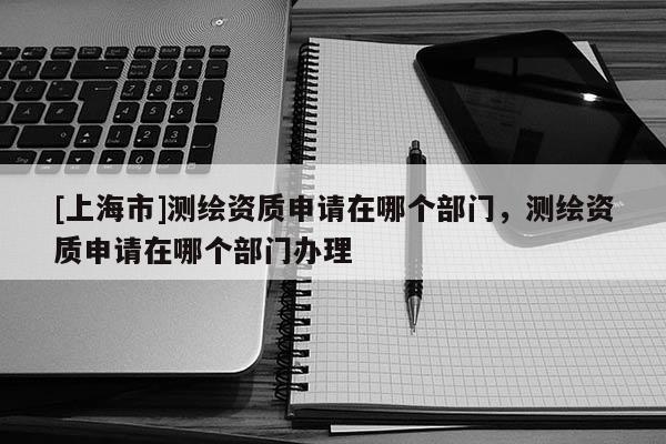 [上海市]测绘资质申请在哪个部门，测绘资质申请在哪个部门办理