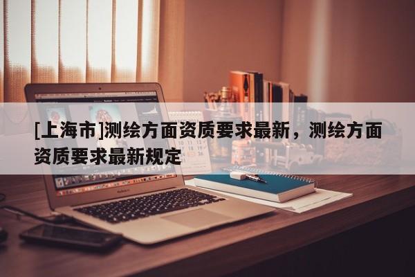 [上海市]测绘方面资质要求最新，测绘方面资质要求最新规定