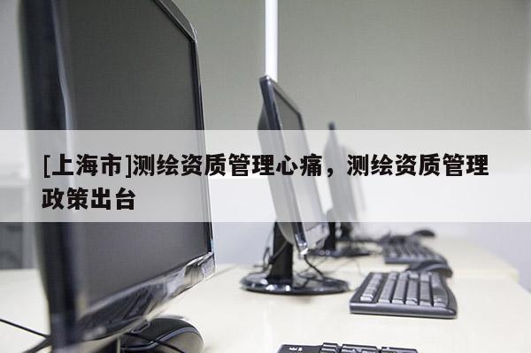 [上海市]测绘资质管理心痛，测绘资质管理政策出台