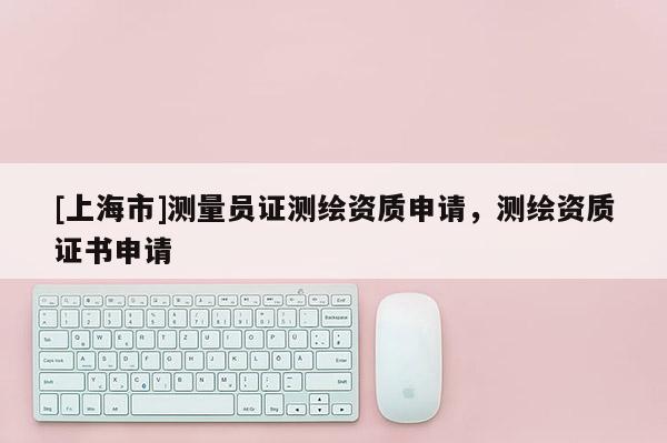 [上海市]测量员证测绘资质申请，测绘资质证书申请