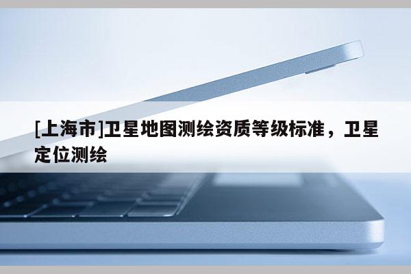 [上海市]卫星地图测绘资质等级标准，卫星定位测绘