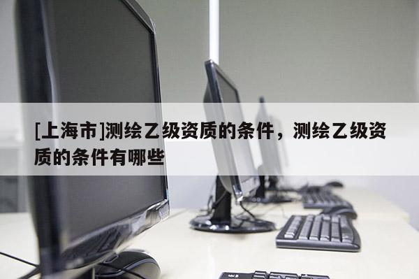 [上海市]测绘乙级资质的条件，测绘乙级资质的条件有哪些