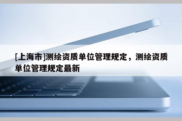 [上海市]测绘资质单位管理规定，测绘资质单位管理规定最新