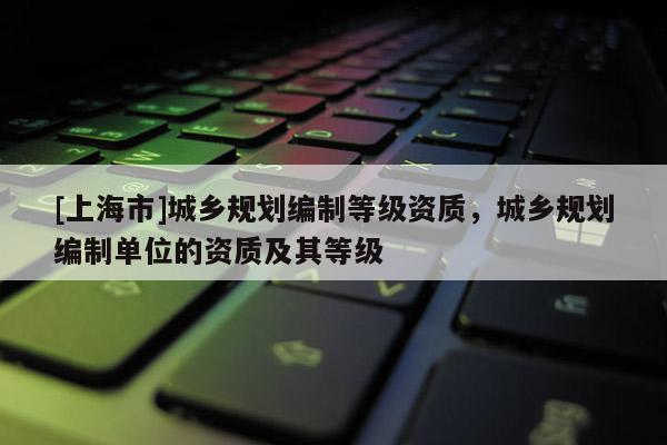 [上海市]城乡规划编制等级资质，城乡规划编制单位的资质及其等级