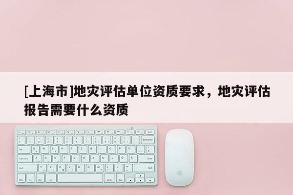 [上海市]地灾评估单位资质要求，地灾评估报告需要什么资质