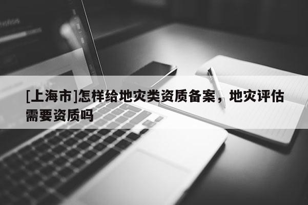 [上海市]怎样给地灾类资质备案，地灾评估需要资质吗