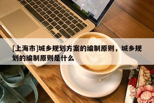 [上海市]城乡规划方案的编制原则，城乡规划的编制原则是什么