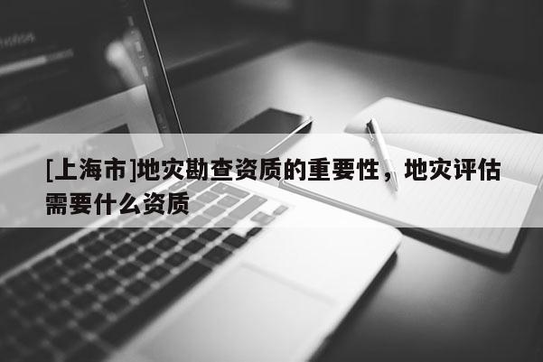 [上海市]地灾勘查资质的重要性，地灾评估需要什么资质