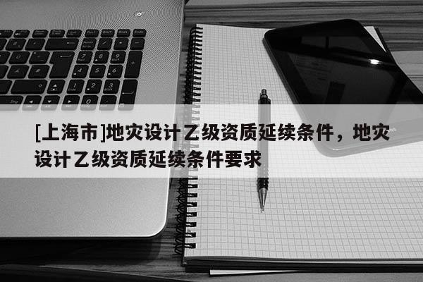 [上海市]地灾设计乙级资质延续条件，地灾设计乙级资质延续条件要求