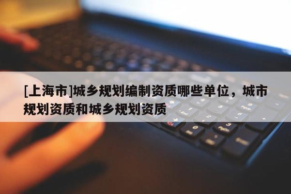 [上海市]城乡规划编制资质哪些单位，城市规划资质和城乡规划资质