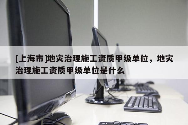 [上海市]地灾治理施工资质甲级单位，地灾治理施工资质甲级单位是什么