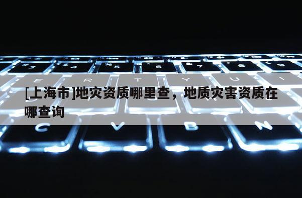 [上海市]地灾资质哪里查，地质灾害资质在哪查询