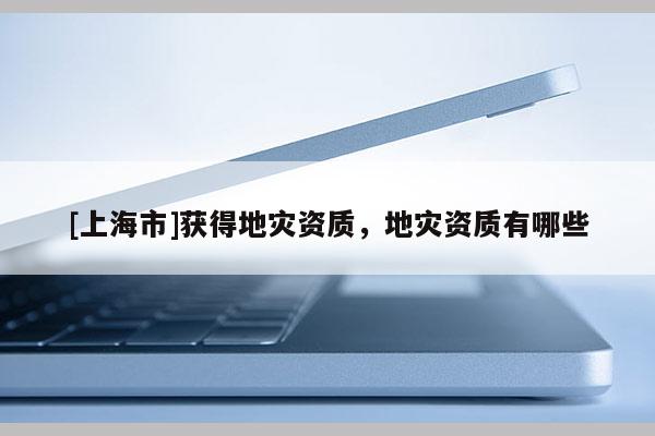 [上海市]获得地灾资质，地灾资质有哪些