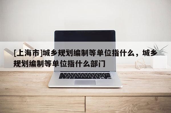 [上海市]城乡规划编制等单位指什么，城乡规划编制等单位指什么部门