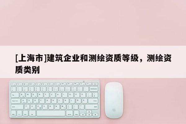 [上海市]建筑企业和测绘资质等级，测绘资质类别
