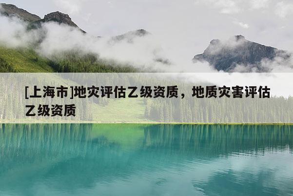 [上海市]地灾评估乙级资质，地质灾害评估乙级资质