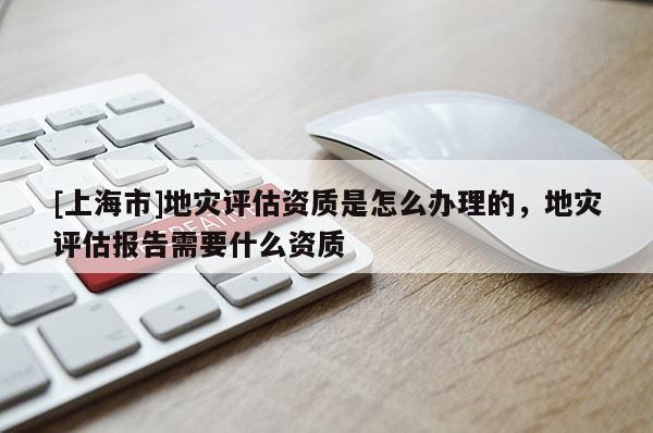 [上海市]地灾评估资质是怎么办理的，地灾评估报告需要什么资质