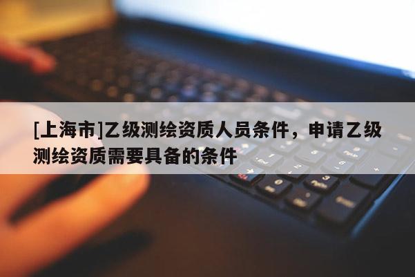 [上海市]乙级测绘资质人员条件，申请乙级测绘资质需要具备的条件