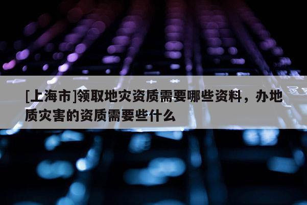 [上海市]领取地灾资质需要哪些资料，办地质灾害的资质需要些什么