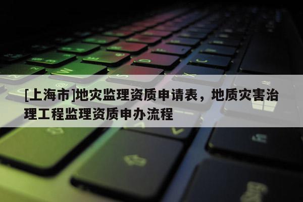[上海市]地灾监理资质申请表，地质灾害治理工程监理资质申办流程