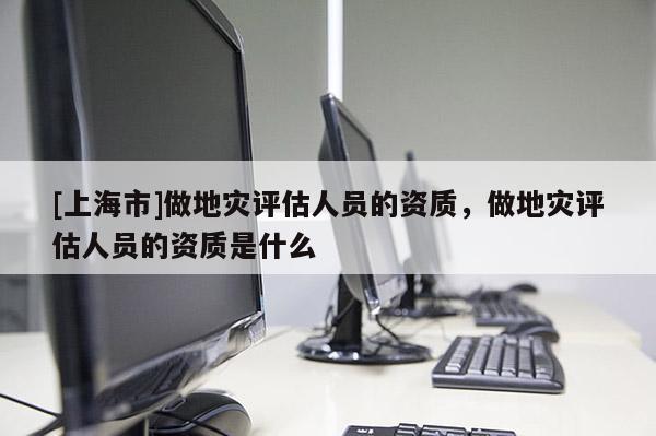 [上海市]做地灾评估人员的资质，做地灾评估人员的资质是什么