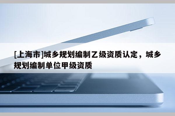 [上海市]城乡规划编制乙级资质认定，城乡规划编制单位甲级资质