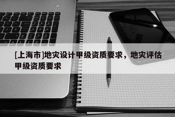 [上海市]地灾设计甲级资质要求，地灾评估甲级资质要求