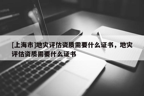 [上海市]地灾评估资质需要什么证书，地灾评估资质需要什么证书