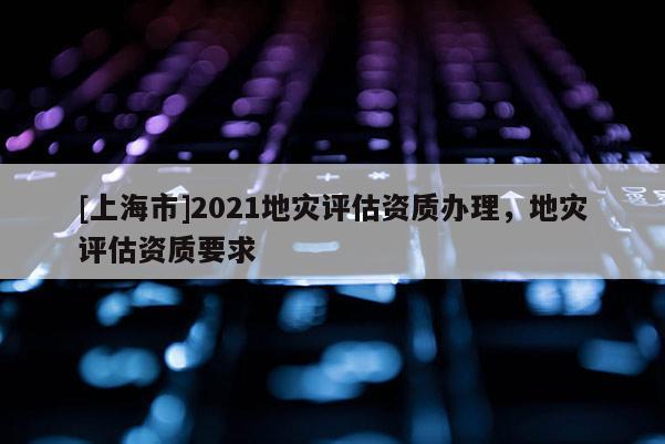[上海市]2021地灾评估资质办理，地灾评估资质要求