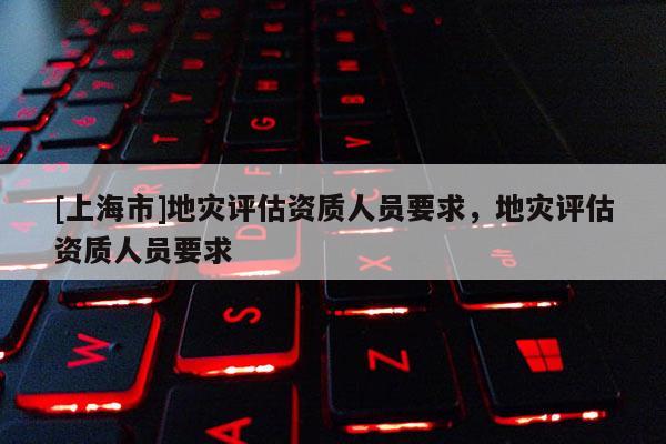 [上海市]地灾评估资质人员要求，地灾评估资质人员要求
