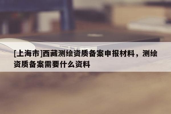 [上海市]西藏测绘资质备案申报材料，测绘资质备案需要什么资料