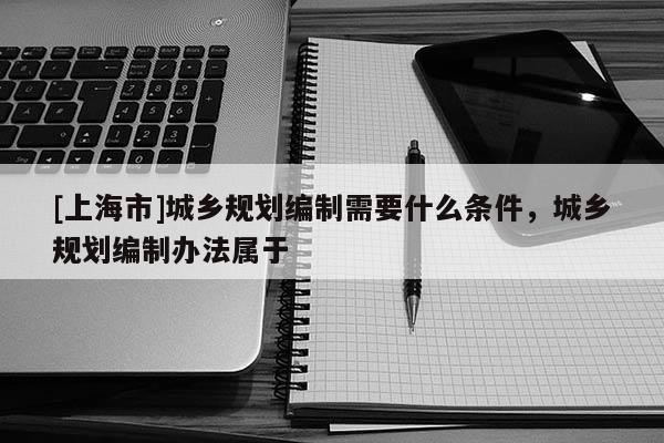 [上海市]城乡规划编制需要什么条件，城乡规划编制办法属于