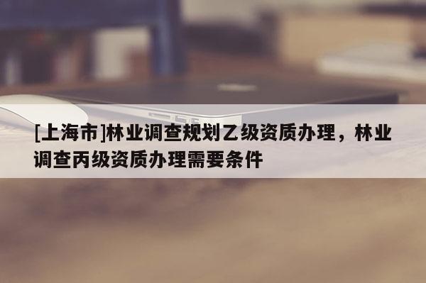 [上海市]林业调查规划乙级资质办理，林业调查丙级资质办理需要条件