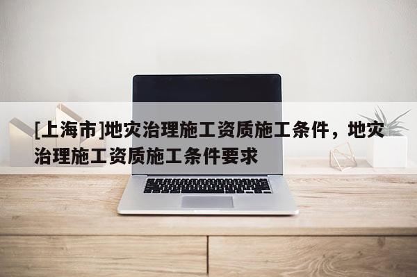 [上海市]地灾治理施工资质施工条件，地灾治理施工资质施工条件要求