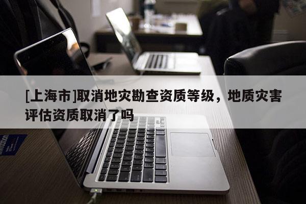 [上海市]取消地灾勘查资质等级，地质灾害评估资质取消了吗