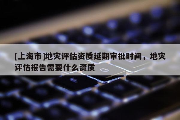 [上海市]地灾评估资质延期审批时间，地灾评估报告需要什么资质